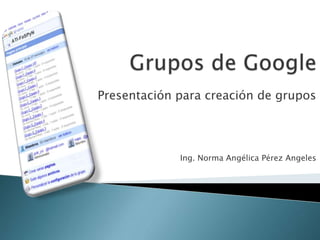 Grupos de Google Presentación para creación de grupos Ing. Norma Angélica Pérez Angeles 