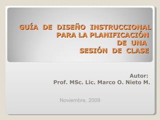 GUÍA  DE  DISEÑO  INSTRUCCIONAL PARA LA PLANIFICACIÓN  DE  UNA  SESIÓN  DE  CLASE  Autor:  Prof. MSc. Lic. Marco O. Nieto M. Noviembre, 2009 