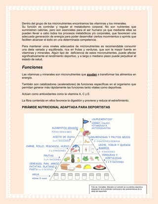 Dentro del grupo de los micronutrientes encontramos las vitaminas y los minerales.
Su función es controlar y regular el metabolismo corporal. No son nutrientes que
suministren calorías, pero son esenciales para el ser humano ya que mediante ellas se
pueden llevar a cabo todos los procesos metabólicos y/o corporales, que favorecen una
adecuada generación de energía para poder desarrollar ciertos movimientos o sprints que
faciliten alcanzar el éxito en una determinada competencia.

Para mantener unos niveles adecuados de micronutrientes es recomendable consumir
una dieta variada y equilibrada, rica en frutas y verduras, que son la mayor fuente en
vitaminas y minerales. Algún tipo de deficiencia de estos micronutrientes, puede afectar
significativamente el rendimiento deportivo, y a largo o mediano plazo puede perjudicar el
estado de salud.

Funciones
Las vitaminas y minerales son micronutrientes que ayudan a transformar los alimentos en
energía.

También son catalizadores (aceleradores) de funciones específicas en el organismo que
permitan generar más rápidamente las funciones tanto vitales como deportivas.

Actúan como antioxidantes como la vitamina A, C y E.

La fibra contenida en ellos favorece la digestión y previene y reduce el estreñimiento.

PIRÁMIDE NUTRICIONAL ADAPTADA PARA DEPORTISTAS




                                                        Foto de. González, Marcela La nutrición en la práctica deportiva:
                                                        adaptación de la pirámide nutricional a las características de la
                                                        dieta del deportista
 