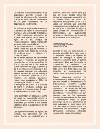 La pirámide nutricional adaptada a los   proteína, pero esta ultima para que
deportistas permite evaluar los          sea de mejor calidad como las
grupos de alimentos más relevantes       carnes, es necesario consumirla con
que deben estar incluidos diariamente    un cereal como el arroz. Su
en el plan alimentario de un             frecuencia diaria puede ser de 2 a 3
deportista de rendimiento.               veces por semana. Los alimentos
                                         grasos deben ser evitados, tal y como
En la base de la pirámide se destaca     se indica en la pirámide. En algunos
la cantidad de liquido a consumir para   casos puede ser recomendable la
mantener una adecuada hidratación.       administración     de     suplementos
A título meramente informativo se        minerales o vitamínicos, por lo que se
sugiere una ingesta de 8 vasos de        tiene presente en la pirámide.(2)
agua en el día, aunque las
recomendaciones sobre hidratación
se observarán más adelante.              NUTRICIÓN PARA LA
Se proponen de 6 a 11 raciones de        COMPETICIÓN
harina entre las que se cuentan: 1
pan grande, ¾ de pocillo de cereal, ¾    Durante la fase de competencia, el
de pocillo de arroz, ½ plátano, 1 ½      aspecto saludable de la dieta pasa a
pocillo de pasta.                        un segundo plano, y el objetivo se
En el tercer escalón se encuentran       centra en conseguir el aporte de
las frutas y verduras, las cuales se     nutrientes necesario para un óptimo
recomiendan un consumo de fruta de       rendimiento. Una vez terminada la
2 a 4 raciones en el día; esta se        competición     y    realizada     una
puede consumir en jugo o entera, y       adecuada dieta pos-competición, se
de 2 a 3 raciones de verduras al día.    debe volver a la dieta básica que nos
Es preciso asegurar una adecuada         garantice un entrenamiento de
ingesta proteica lo que se consigue      calidad y una recuperación eficaz. (2)
con el consumo diario de 2 a 3
raciones, de carnes, pescados,           Existen diferentes periodos de
huevo, que equivalen a 100g de           entrenamiento y exigencia a lo largo
carne magra, ½ atún, 1 huevo.            del año, donde la alimentación y el
A este grupo se suma 3 a 4 raciones      entrenamiento    deportivo     pueden
de leche o productos lácteos, que        mejorar o no, el rendimiento de un
equivalen a 1 vaso de leche, 1 yogur,    deportista.   Al entrar en la fase
1 tajada gruesa de queso (50g).          competitiva, las exigencias físicas,
                                         psicológicas y emocionales son aún
Para garantizar un adecuado aporte       mayores que en los anteriores
de grasa se recomienda recurrir al       periodos de entrenamiento. Por esto,
aceite de oliva como aderezo para las    la alimentación juega un papel
ensaladas y/o recurrir a los aceites     primordial ya no en parámetros de
vegetales para la preparación de los     peso adecuado u otros ítems sino
alimentos.                               que, en este momento prima los
                                         parámetros de rendimiento, mayor
Las leguminosas como los frijoles, las   combustible energético, adecuada
lentejas, los garbanzos son una          recuperación y éxito competitivo.
buena fuente de carbohidratos y
 