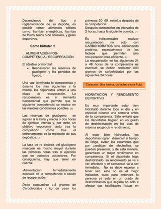 Dependiendo        del     tipo      y   primeros 30- 60 minutos después de
reglamentación de su deporte, es         la competencia.
posible tomar alimentos sólidos          Después consumirlos en intervalos de
como: barritas energéticas, barritas     2 horas, hasta la siguiente comida. (7)
de frutos secos o de cereales, y geles
deportivos.                              Es        indispensable         realizar
                                         recuperación      no     solo       con
     Como hidratar !!                    CARBOHIDRATOS sino adicionando
                                         proteína, especialmente de los
  ALIMENTACIÓN POS-                      lácteos     que      permiten       una
COMPETENCIA / RECUPERACIÓN               recuperación más eficiente. (6)
                                         La recuperación en las siguientes 24
El objetivo primordial:                  a 48 horas de la competencia es
       Reabastecer las reservas de       esencial; se deben consumir 600
       glucógeno y las perdidas de       gramos de carbohidratos por las
       líquido.                          siguientes 24 horas.

Una vez terminada la competencia y
                                         Consumir: Una harina, un lácteo y una fruta
durante los días siguientes a la
misma, los deportistas entran a una
etapa     de     recuperación.      La   HIDRATACIÓN        Y   RENDIMIENTO
recuperación    es    el    elemento     DEPORTIVO
fundamental que permite que la
siguiente competencia se realice en      Es muy importante estar bien
las mejores condiciones posibles. (3)    hidratado durante todo el día y en
                                         especial durante una semana antes
Las reservas de glucógeno          se    de la competencia. Esto evitará que
agotan a la hora y media o dos horas     los deportistas lleguen en un grado
de ejercicio intenso y, por tanto, un    de deshidratación en los días de
objetivo importante tanto tras la        máxima exigencia y rendimiento.
competición      como      tras     el
entrenamiento es la repleción de sus     Al estar bien hidratados, los
depósitos. (3)                           deportistas logran disminuir el tiempo
                                         de fatiga, evitan los calambres que
La tasa de re síntesis del glucógeno     por perdidas de electrolitos se
muscular es mucho mayor durante          pueden presentar, y de esta manera,
las primeras horas tras el ejercicio     garantizan un mejor rendimiento en
que en períodos posteriores. Por         competencia. Si el deportista llega
consiguiente, hay que tener en           deshidratado, su rendimiento se va a
cuenta:                                  ver afectado y el cansancio va a ser
                                         inmediato. No se debe esperar a
-Alimentación     Inmediatamente         tener sed, este no es el mejor
después de la competencia o ración       indicador, pues para entonces la
de recuperación:                         persona ya esta en un grado de
                                         deshidratación que llegaría no solo a
Debe consumirse 1,5 gramos de            afectar sus habilidades físicas en
Carbohidratos / kg de peso los
 
