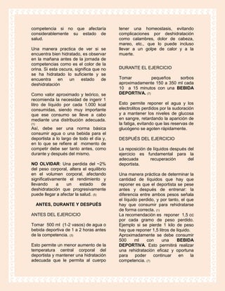 competencia si no que afectaría           tener una homeostasis, evitando
considerablemente su estado de            complicaciones por deshidratación
salud.                                    como calambres, dolor de cabeza,
                                          mareo, etc., que lo puede incluso
Una manera practica de ver si se          llevar a un golpe de calor y a la
encuentra bien hidratado, es observar     muerte.
en la mañana antes de la jornada de
competencias como es el color de la
orina. Si esta oscura, significa que no   DURANTE EL EJERCICIO
se ha hidratado lo suficiente y se
encuentra     en    un    estado     de   Tomar          pequeños    sorbos
deshidratación                            aproximadamente 150 a 350 ml cada
                                          10 a 15 minutos con una BEBIDA
Como valor aproximado y teórico, se       DEPORTIVA. (7)
recomienda la necesidad de ingerir 1
litro de líquido por cada 1.000 kcal      Esto permite reponer el agua y los
consumidas, siendo muy importante         electrolitos perdidos por la sudoración
que ese consumo se lleve a cabo           y a mantener los niveles de glucosa
mediante una distribución adecuada.       en sangre, retardando la aparición de
(1)                                       la fatiga, evitando que las reservas de
Así, debe ser una norma básica            glucógeno se agoten rápidamente.
consumir agua o una bebida para el
deportista a lo largo de todo el día y,   DESPUÉS DEL EJERCICIO
en lo que se refiere al momento de
competir debe ser tanto antes, como       La reposición de líquidos después del
durante y después del mismo.              ejercicio es fundamental para la
                                          adecuada       recuperación       del
NO OLVIDAR: Una perdida del ~2%           deportista.
del peso corporal, altera el equilibrio
en el volumen corporal, afectando         Una manera práctica de determinar la
significativamente el rendimiento y       cantidad de líquidos que hay que
llevando     a    un      estado     de   reponer es que el deportista se pese
deshidratación que progresivamente        antes y después de entrenar: la
puede llegar a afectar la salud. (5)      diferencia entre ambos pesos señala
                                          el líquido perdido, y por tanto, el que
      ANTES, DURANTE Y DESPUÉS            hay que consumir para rehidratarse
                                          de forma correcta. (1)
ANTES DEL EJERCICIO                       La recomendación es reponer 1,5 cc
                                          por cada gramo de peso perdido.
Tomar 500 ml (1-2 vasos) de agua o        Ejemplo si se pierde 1 kilo de peso
bebida deportiva de 1 a 2 horas antes     hay que reponer 1,5 litros de liquido.
de la competencia. (3)                    Aproximadamente se debe consumir
                                          500      ml    con     una    BEBIDA
Esto permite un menor aumento de la       DEPORTIVA. Esto permitirá realizar
temperatura central corporal del          una rehidratación eficaz y oportuna
deportista y mantener una hidratación     para     poder    continuar     en    la
adecuada que le permita al cuerpo         competencia. (7)
 