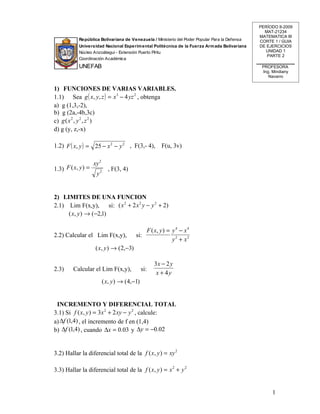 PERÍODO II-2009
                                                                                                 MAT-21234
                                                                                               MATEMATICA III
           República Bolivariana de Venezuela / Ministerio del Poder Popular Para la Defensa   CORTE 1 / GUIA
           Universidad Nacional Experim ental Politécnica de la Fuerza Arm ada Bolivariana     DE EJERCICIOS
           Núcleo Anzoátegui - Extensión Puerto Píritu                                           UNIDAD 1
                                                                                                  PARTE 2
           Coordinación Académica
           UNEFAB                                                                               PROFESORA
                                                                                                Ing. Mindiany
                                                                                                   Navarro


1) FUNCIONES DE VARIAS VARIABLES.
1.1) Sea g ( x, y, z ) = x 3 − 4 yz 2 , obtenga
a) g (1,3,-2),
b) g (2a,-4b,3c)
c) g ( x 2 , y 2 , z 2 )
d) g (y, z,-x)

1.2) F ( x, y ) = 25 − x 2 − y 2 , F(3,- 4),            F(u, 3v)

                    xy 2
1.3) F ( x, y ) =            , F(3, 4)
                     y2


2) LIMITES DE UNA FUNCION
2.1) Lim F(x,y),       si: ( x 2 + 2 x 2 y − y 2 + 2)
     ( x, y ) → (−2,1)

                                              F ( x, y ) = y 4 − x 4
2.2) Calcular el Lim F(x,y),              si:
                                                           y2 + x2
                     ( x, y ) → (2,−3)

                                                     3x − 2 y
2.3)     Calcular el Lim F(x,y),               si:
                                                      x + 4y
                           ( x, y ) → (4,−1)


 INCREMENTO Y DIFERENCIAL TOTAL
3.1) Si f ( x, y ) = 3x 2 + 2 xy − y 2 , calcule:
a) ∆f (1,4) , el incremento de f en (1,4)
b) ∆f (1,4) , cuando ∆x = 0.03 y ∆y = −0.02


3.2) Hallar la diferencial total de la f ( x, y ) = xy 2

3.3) Hallar la diferencial total de la f ( x, y ) = x 2 + y 2


                                                                                                     1
 