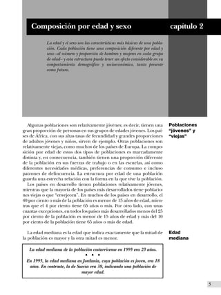 Composición por edad y sexo                                                   capítulo 2
            La edad y el sexo son las características más básicas de una pobla-
            ción. Cada población tiene una composición diferente por edad y
            sexo –el número y proporción de hombres y mujeres en cada grupo
            de edad– y esta estructura puede tener un efecto considerable en su
            comportamiento demográfico y socioeconómico, tanto presente
            como futuro.




   Algunas poblaciones son relativamente jóvenes; es decir, tienen una            Poblaciones
gran proporción de personas en sus grupos de edades jóvenes. Los paí-             “jóvenes” y
ses de África, con sus altas tasas de fecundidad y grandes proporciones           “viejas”
de adultos jóvenes y niños, sirven de ejemplo. Otras poblaciones son
relativamente viejas, como muchos de los países de Europa. La compo-
sición por edad de estos dos tipos de poblaciones es marcadamente
distinta y, en consecuencia, también tienen una proporción diferente
de la población en sus fuerzas de trabajo o en las escuelas, así como
diferentes necesidades médicas, preferencias de consumo e incluso
patrones de delincuencia. La estructura por edad de una población
guarda una estrecha relación con la forma en la que vive la población.
   Los países en desarrollo tienen poblaciones relativamente jóvenes,
mientras que la mayoría de los países más desarrollados tiene poblacio-
nes viejas o que “envejecen”. En muchos de los países en desarrollo, el
40 por ciento o más de la población es menor de 15 años de edad, mien-
tras que el 4 por ciento tiene 65 años o más. Por otro lado, con unas
cuantas excepciones, en todos los países más desarrollados menos del 25
por ciento de la población es menor de 15 años de edad y más del 10
por ciento de la población tiene 65 años o más de edad.

   La edad mediana es la edad que indica exactamente que la mitad de              Edad
la población es mayor y la otra mitad es menor.                                   mediana

   La edad mediana de la población costarricense en 1995 era 23 años.
                                  s   s   s


 En 1995, la edad mediana en Jordania, cuya población es joven, era 18
  años. En contraste, la de Suecia era 38, indicando una población de
                              mayor edad.

                                                                                                I5
 