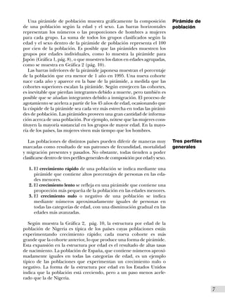 Una pirámide de población muestra gráficamente la composición                 Pirámide de
de una población según la edad y el sexo. Las barras horizontales                población
representan los números o las proporciones de hombres a mujeres
para cada grupo. La suma de todos los grupos clasificados según la
edad y el sexo dentro de la pirámide de población representa el 100
por cien de la población. Es posible que las pirámides muestren los
grupos por edades individuales, como lo muestra la pirámide para
Japón (Gráfica 1, pág. 8), o que muestren los datos en edades agrupadas,
como se muestra en Gráfica 2 (pág. 10).
   Las barras inferiores de la pirámide japonesa muestran el porcentaje
de la población que era menor de 1 año en 1995. Una nueva cohorte
nace cada año y aparece en la base de la pirámide, a medida que las
cohortes superiores escalan la pirámide. Según envejecen las cohortes,
es inevitable que pierdan integrantes debido a muerte, pero también es
posible que se añadan integrantes debido a inmigración. El proceso de
agotamiento se acelera a partir de los 45 años de edad, ocasionando que
la cúspide de la pirámide sea cada vez más estrecha en todas las pirámi-
des de población. Las pirámides proveen una gran cantidad de informa-
ción acerca de una población. Por ejemplo, nótese que las mujeres cons-
tituyen la mayoría sustancial en los grupos de mayor edad. En la mayo-
ría de los países, las mujeres viven más tiempo que los hombres.

   Las poblaciones de distintos países pueden diferir de maneras muy             Tres perfiles
marcadas como resultado de sus patrones de fecundidad, mortalidad                generales
y migración presentes y pasados. No obstante, todas tienden a poder
clasificarse dentro de tres perfiles generales de composición por edad y sexo.

   1. El crecimiento rápido de una población se indica mediante una
      pirámide que contiene altos porcentajes de personas en las eda-
      des menores.
   2. El crecimiento lento se refleja en una pirámide que contiene una
      proporción más pequeña de la población en las edades menores.
   3. El crecimiento nulo o negativo de una población se indica
      mediante números aproximadamente iguales de personas en
      todas las categorías de edad, con una disminución gradual en las
      edades más avanzadas.

   Según muestra la Gráfica 2, pág. 10, la estructura por edad de la
población de Nigeria es típica de los países cuyas poblaciones están
experimentando crecimiento rápido; cada nueva cohorte es más
grande que la cohorte anterior, lo que produce una forma de pirámide.
Esta expansión en la estructura por edad es el resultado de altas tasas
de nacimiento. La población de España, que contiene números aproxi-
madamente iguales en todas las categorías de edad, es un ejemplo
típico de las poblaciones que experimentan un crecimiento nulo o
negativo. La forma de la estructura por edad en los Estados Unidos
indica que la población está creciendo, pero a un paso menos acele-
rado que la de Nigeria.

                                                                                                 I7
 