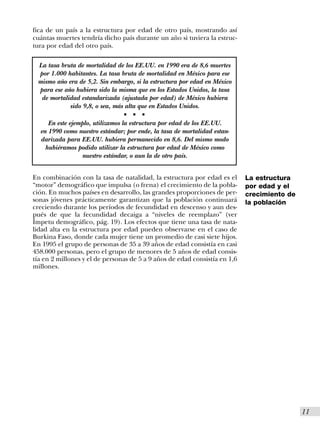 fica de un país a la estructura por edad de otro país, mostrando así
cuántas muertes tendría dicho país durante un año si tuviera la estruc-
tura por edad del otro país.

 La tasa bruta de mortalidad de los EE.UU. en 1990 era de 8,6 muertes
 por 1.000 habitantes. La tasa bruta de mortalidad en México para ese
 mismo año era de 5,2. Sin embargo, si la estructura por edad en México
 para ese año hubiera sido la misma que en los Estados Unidos, la tasa
  de mortalidad estandarizada (ajustada por edad) de México hubiera
            sido 9,8, o sea, más alta que en Estados Unidos.
                                s   s   s


     En este ejemplo, utilizamos la estructura por edad de los EE.UU.
  en 1990 como nuestro estándar; por ende, la tasa de mortalidad estan-
  darizada para EE.UU. hubiera permanecido en 8,6. Del mismo modo
    hubiéramos podido utilizar la estructura por edad de México como
                  nuestro estándar, o aun la de otro país.


En combinación con la tasa de natalidad, la estructura por edad es el       La estructura
“motor” demográfico que impulsa (o frena) el crecimiento de la pobla-       por edad y el
ción. En muchos países en desarrollo, las grandes proporciones de per-      crecimiento de
sonas jóvenes prácticamente garantizan que la población continuará          la población
creciendo durante los períodos de fecundidad en descenso y aun des-
pués de que la fecundidad decaiga a “niveles de reemplazo” (ver
Ímpetu demográfico, pág. 19). Los efectos que tiene una tasa de nata-
lidad alta en la estructura por edad pueden observarse en el caso de
Burkina Faso, donde cada mujer tiene un promedio de casi siete hijos.
En 1995 el grupo de personas de 35 a 39 años de edad consistía en casi
458.000 personas, pero el grupo de menores de 5 años de edad consis-
tía en 2 millones y el de personas de 5 a 9 años de edad consistía en 1,6
millones.




                                                                                             I11
 