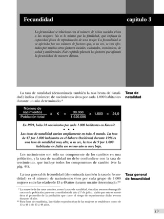 Fecundidad                                                                              capítulo 3
               La fecundidad se relaciona con el número de niños nacidos vivos
               a las mujeres. No es lo mismo que la fertilidad, que implica la
               capacidad física de reproducción de una mujer. La fecundidad se
               ve afectada por un número de factores que, a su vez, se ven afec-
               tados por muchos otros factores sociales, culturales, económicos, de
               salud y ambientales. Este capítulo plantea los factores que afectan
               la fecundidad de manera directa.




  La tasa de natalidad (denominada también la tasa bruta de natali-                           Tasa de
dad) indica el número de nacimientos vivos por cada 1.000 habitantes                          natalidad
durante un año determinado.*

    Número de
    nacimientos              x    K      =        38.868       x 1.000        =    24,0
   Población total                               1.620.086

     En 1994, hubo 24 nacimientos por cada 1.000 habitantes en Kuwait.
                                        s    s    s


   Las tasas de natalidad varían ampliamente en todo el mundo. La tasa
    de 47 por 1.000 habitantes en el Sahara Occidental durante 1996 es
      una tasa de natalidad muy alta; a su vez, la tasa de 9 por 1.000
              habitantes en Italia ese mismo año es muy baja.

  Los nacimientos son sólo un componente de los cambios en una
población, y la tasa de natalidad no debe confundirse con la tasa de
crecimiento, que incluye todos los componentes de cambio (ver la
pág. 44).

  La tasa general de fecundidad (denominada también la tasa de fecun-                         Tasa general
didad) es el número de nacimientos vivos por cada grupo de 1.000                              de fecundidad
mujeres entre las edades de 15 a 49 años durante un año determinado.**
 * La mayoría de las tasas anuales, como la tasa de natalidad, vinculan eventos demográfi-
   cos con la población presente a mediados de año (1º de julio), dado que esto se consi-
   dera el promedio de la población que corre el riesgo de experimentar dicho evento
   durante el año.
** Para fines de estadística, las edades reproductivas de las mujeres se establecen como de
   15 a 44 ó de 15 a 49 años.

                                                                                                              I13
 