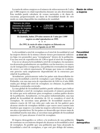 La razón de niños a mujeres es el número de niños menores de 5 años       Razón de niños
por 1.000 mujeres en edad reproductiva durante un año determinado.          a mujeres
Esta medida puede calcularse de censos nacionales o de datos de
encuestas, proporcionando así datos de fecundidad donde de otro
modo no están disponibles las estadísticas de natalidad.

   Número de niños
  menores de 5 años       x   K       =       1.304.000   x 1.000   = 279
  Número de mujeres                           4.674.000
   de 15 a 49 años
       de edad
       En Australia, había 279 niños menores de 5 años por 1.000
                 mujeres en edad reproductiva en 1995.
                                  s       s   s


          En 1995, la razón de niños a mujeres en Eslovenia era
                     de 191; en Uganda era de 905.

   La fecundidad a nivel de reemplazo es el nivel de fecundidad al cual     Fecundidad
las mujeres dentro de la misma cohorte tienen precisamente suficien-        a nivel de
tes hijas (en promedio) para “reemplazarse” dentro de la población.         reemplazo
Una tasa neta de reproducción de 1,00 es igual al nivel de reemplazo.
   Una vez se alcanza la fecundidad a nivel de reemplazo, los nacimien-
tos alcanzarán gradualmente un equilibrio con las muertes y, en ausen-
cia de inmigración o emigración, una población eventualmente dejará
de crecer y se volverá estacionaria. El tiempo que toma en realizarse
este proceso varía ampliamente dependiendo de la estructura por
edad de la población.
   Actualmente, prácticamente todos los países más desarrollados tie-
nen una fecundidad a nivel de reemplazo o por debajo de la misma.
Finlandia, con una tasa neta de reproducción de 0,84 en el año 2000,
estaba por debajo del nivel de reemplazo; no obstante, la población
finlandesa continuaba creciendo.
   La tasa global de fecundidad también puede utilizarse para indicar
la fecundidad a nivel de reemplazo mostrando el número promedio
de niños que sería suficiente para reemplazar a ambos padres dentro
de la población. Actualmente, en los países industrializados, una tasa
global de fecundidad de alrededor de 2,1 se considera el nivel de
reemplazo. Se necesitan tasas globales de fecundidad mayores al
número exacto de 2,0 (un niño por cada uno de los padres) para
alcanzar niveles de reemplazo debido a que nacen unos cuantos más
hombres que mujeres y no todas las mujeres sobreviven hasta llegar a
sus años reproductivos. En los países en desarrollo que tienen tasas de
mortalidad mucho más altas, se necesitan tasas globales de fecundidad
mayores a 2,1 para alcanzar el nivel de reemplazo.

  El ímpetu demográfico se refiere a la tendencia de una población          Ímpetu
de continuar su crecimiento después de alcanzar su fecundidad a nivel       demográfico
de reemplazo. Es posible que una población que haya alcanzado la
fecundidad a nivel de reemplazo, o que esté por debajo del mismo,                            I19
 