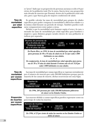 es “joven” dado que su proporción de personas ancianas es sólo el 6 por
                    ciento de la población total. Por lo tanto, Suecia tiene una proporción
                    más elevada de muertes que Panamá, dentro de la población total cada
                    año, pese a que Suecia goza de mejores condiciones de salud.

        Tasa de        Es posible calcular las tasas de mortalidad para grupos de edades
      mortalidad    específicas para poder comparar la mortalidad a diferentes edades o a
       por edad     la misma edad durante un período de tiempo. También pueden reali-
      específica    zarse comparaciones entre países o áreas.
                       Debido a que la mortalidad varía bastante según el sexo y la raza, a
                    menudo las tasas de mortalidad por edad específica para hombres y
                    mujeres y para distintos grupos raciales dentro de una población se
                    indican por separado.

                     Muertes de personas de
                      40 a 44 años de edad        x       K    = 1.050 x 1.000       =    4,4
                       Población total de                       236.472
                      40 a 44 años de edad
                        En Puerto Rico, en 1994, la tasa de mortalidad por edad específica
                        para personas de 40 a 44 años de edad era de 4,4 por cada 1.000
                                            habitantes en esas edades.
                                                      s   s    s


                      En comparación, la tasa de mortalidad por edad específica para perso-
                       nas de 70 a 74 años de edad durante el mismo año era de 33,0 por
                                     cada 1.000 habitantes en esas edades.


         Tasa de      Las tasas de mortalidad por causas específicas se expresan normalmente
       mortalidad   por el número de muertes por cada 100.000 habitantes porque para la
      por causas    mayoría de las causas de muerte, dichas ocurrencias son muy bajas.
      específicas
                      Muertes de
                        cáncer             x   K =      544.278   x 100.000 = 205,2
                     Población total                  265.283.783

                          En 1996, 205 personas por cada 100.000 habitantes fallecieron
                                        de cáncer en los Estados Unidos.

      Proporción      Las muertes debido a causas específicas pueden expresarse como un
      de muertes    porcentaje de todas las muertes.
      por causas
      específicas   Número de muertes
                        de cáncer     x          K    =        544.278    x   100    = 23,4
                     Total de muertes                         2.322.421

                      En 1996, el 23 por ciento de todas las muertes en los Estados Unidos se
                                                 debió al cáncer.

26I
 