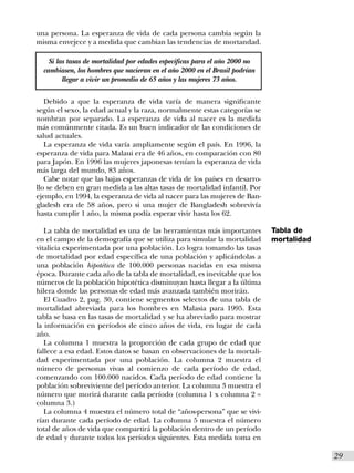 una persona. La esperanza de vida de cada persona cambia según la
misma envejece y a medida que cambian las tendencias de mortandad.

    Si las tasas de mortalidad por edades especificas para el año 2000 no
  cambiasen, los hombres que nacieran en el año 2000 en el Brasil podrían
         llegar a vivir un promedio de 65 años y las mujeres 73 años.

   Debido a que la esperanza de vida varía de manera significante
según el sexo, la edad actual y la raza, normalmente estas categorías se
nombran por separado. La esperanza de vida al nacer es la medida
más comúnmente citada. Es un buen indicador de las condiciones de
salud actuales.
   La esperanza de vida varía ampliamente según el país. En 1996, la
esperanza de vida para Malaui era de 46 años, en comparación con 80
para Japón. En 1996 las mujeres japonesas tenían la esperanza de vida
más larga del mundo, 83 años.
   Cabe notar que las bajas esperanzas de vida de los países en desarro-
llo se deben en gran medida a las altas tasas de mortalidad infantil. Por
ejemplo, en 1994, la esperanza de vida al nacer para las mujeres de Ban-
gladesh era de 58 años, pero si una mujer de Bangladesh sobrevivía
hasta cumplir 1 año, la misma podía esperar vivir hasta los 62.

   La tabla de mortalidad es una de las herramientas más importantes        Tabla de
en el campo de la demografía que se utiliza para simular la mortalidad      mortalidad
vitalicia experimentada por una población. Lo logra tomando las tasas
de mortalidad por edad específica de una población y aplicándolas a
una población hipotética de 100.000 personas nacidas en esa misma
época. Durante cada año de la tabla de mortalidad, es inevitable que los
números de la población hipotética disminuyan hasta llegar a la última
hilera donde las personas de edad más avanzada también morirán.
   El Cuadro 2, pag. 30, contiene segmentos selectos de una tabla de
mortalidad abreviada para los hombres en Malasia para 1995. Esta
tabla se basa en las tasas de mortalidad y se ha abreviado para mostrar
la información en períodos de cinco años de vida, en lugar de cada
año.
   La columna 1 muestra la proporción de cada grupo de edad que
fallece a esa edad. Estos datos se basan en observaciones de la mortali-
dad experimentada por una población. La columna 2 muestra el
número de personas vivas al comienzo de cada período de edad,
comenzando con 100.000 nacidos. Cada período de edad contiene la
población sobreviviente del período anterior. La columna 3 muestra el
número que morirá durante cada período (columna 1 x columna 2 =
columna 3.)
   La columna 4 muestra el número total de “años-persona” que se vivi-
rían durante cada período de edad. La columna 5 muestra el número
total de años de vida que compartirá la población dentro de un período
de edad y durante todos los períodos siguientes. Esta medida toma en

                                                                                         I29
 