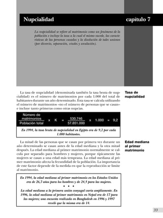 Nupcialidad                                                                   capítulo 7
            La nupcialidad se refiere al matrimonio como un fenómeno de la
            población e incluye la tasa a la cual el mismo sucede, las caracte-
            rísticas de las personas casadas y la disolución de tales uniones
            (por divorcio, separación, viudez y anulación).




   La tasa de nupcialidad (denominada también la tasa bruta de nup-               Tasa de
cialidad) es el número de matrimonios por cada 1.000 del total de                 nupcialidad
habitantes durante un año determinado. Esta tasa se calcula utilizando
el número de matrimonios –no el número de personas que se casan–
e incluye tanto primeras como otras nupcias.
   Número de
   matrimonios        x    K     =     530.746        x    1.000     =   9,2
  Población total                     57.851.000

   En 1994, la tasa bruta de nupcialidad en Egipto era de 9,2 por cada
                            1.000 habitantes.

   La mitad de las personas que se casan por primera vez durante un               Edad mediana
año determinado se casan antes de la edad mediana y la otra mitad                 al primer
después. La edad mediana al primer matrimonio normalmente se cal-                 matrimonio
cula por separado para hombres y mujeres, porque típicamente las
mujeres se casan a una edad más temprana. La edad mediana al pri-
mer matrimonio afecta la fecundidad de la población. La importancia
de este factor depende de la medida en que la reproducción se limite
al matrimonio.

  En 1994, la edad mediana al primer matrimonio en los Estados Unidos
      era de 26,7 años para los hombres y de 24,5 para las mujeres.
                                  s   s   s


  La edad mediana a la primera unión conyugal varía ampliamente. En
  1996, la edad mediana al primer matrimonio en Nepal era de 17 para
    las mujeres; una encuesta realizada en Bangladesh en 1996 y 1997
                      reveló que la misma era de 14.
                                                                                                 I33
 