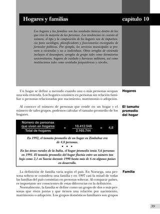 Hogares y familias                                                           capítulo 10
            Los hogares y las familias son las unidades básicas dentro de las
            que vive la mayoría de las personas. Las tendencias en cuanto al
            número, el tipo y la composición de los hogares son de importan-
            cia para sociólogos, planificadores y funcionarios encargados de
            formular políticas. Por ejemplo, los servicios municipales se pro-
            veen a viviendas y no a individuos. Otros arreglos de vivienda
            incluyen el desamparo, arreglos de grupo tales como dormitorios
            universitarios, hogares de cuidado y barracas militares, así como
            instituciones tales como unidades psiquiátricas y cárceles.




   Un hogar se define a menudo cuando una o más personas ocupan                  Hogares
una sola vivienda. Los hogares consisten en personas sin relación fami-
liar o personas relacionadas por nacimiento, matrimonio o adopción.

  Al conocer el número de personas que reside en un hogar y el                   El tamaño
número de tales grupos, podemos calcular el tamaño promedio de los               promedio
hogares.                                                                         del hogar

   Número de personas
   que viven en hogares               =           10.412.548    =     4,8
     Total de hogares                              2.165.744

       En 1992, el tamaño promedio de un hogar en Zimbabue era
                           de 4,8 personas.
                                  s       s   s


  En las áreas rurales de la India, el hogar promedio tenía 5,6 personas
   en 1991. El tamaño promedio del hogar fluctúa entre un número tan
 bajo como 2,1 en Suecia durante 1990 hasta más de 6 en algunos países
                               en desarrollo.

   La definición de familia varía según el país. En Noruega, una per-            Familia
sona soltera se considera una familia y en 1997 casi la mitad de todas
las familias del país consistían en personas solteras. Al comparar países,
es importante ser conscientes de estas diferencias en la definición.
   Normalmente, la familia se define como un grupo de dos o más per-
sonas que viven juntas y que tienen una relación por nacimiento,
matrimonio o adopción. Los grupos domésticos familiares son grupos


                                                                                               I39
 