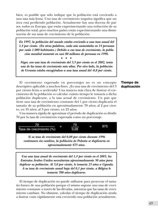 bien, es posible que sólo indique que la población está creciendo a
una tasa más lenta. Una tasa de crecimiento negativa significa que un
área está perdiendo población. Actualmente hay una docena de paí-
ses, todos en Europa, que están experimentando una reducción de su
población total, pero muchos países están experimentando una dismi-
nución de sus tasas de crecimiento de la población.

  En 1997, la población del mundo estaba creciendo a una tasa anual del
  1,4 por ciento. (En otras palabras, cada año aumentaba en 14 personas
  por cada 1.000 habitantes.) Debido a esa tasa de crecimiento, la pobla-
      ción mundial aumentó en casi 80 millones de personas en 1998.
                                  s   s   s


   Niger, con una tasa de crecimiento del 3,5 por ciento en el 2002, tenía
   una de las tasas de crecimiento más altas. Por otro lado, la población
   de Ucrania estaba encogiéndose a una tasa anual del -0,8 por ciento.


   El crecimiento expresado en porcentajes no es un concepto                 Tiempo de
descriptivo aplicable a muchos fines. ¿Es una tasa de crecimiento del 3      duplicación
por ciento lenta o acelerada? Una manera más clara de ilustrar el cre-
cimiento de la población es calcular cuánto tiempo le tomaría a dicha
población duplicarse, a la tasa actual de crecimiento. Un país que
tiene una tasa de crecimiento constante del 1 por ciento duplicaría el
tamaño de su población en aproximadamente 70 años; al 2 por cien-
to, en 35 años; al 3 por ciento, en 23 años.
   Una manera rápida de aproximar el período de duplicación es dividir
70 por la tasa de crecimiento expresada como un porcentaje.

           70                    =             70       =        875
 Tasa de crecimiento (%)                      0,08

        Si su tasa de crecimiento del 0,08 por ciento durante 1996
     continuara sin cambios, la población de Polonia se duplicaría en
                        aproximadamente 875 años.


    Con una tasa anual de crecimiento del 1,4 por ciento en el 2003, los
   Emiratos Árabes Unidos necesitarían aproximadamente 50 años para
  duplicar su población. Al 3,0 por ciento, le tomaría 23 años a Uganda.
    A su tasa de crecimiento anual baja del 0,1 por ciento, a Bélgica le
                       tomaría 700 años duplicarse.

   El tiempo de duplicación no puede utilizarse para proyectar el tama-
ño futuro de una población porque el mismo supone una tasa de creci-
miento constante a través de las décadas, mientras que las tasas de creci-
miento cambian. No obstante, calcular el tiempo de duplicación ayuda
a ilustrar cuán rápidamente está creciendo una población actualmente.
                                                                                           I45
 
