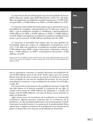 La trayectoria de alta fecundidad supone que las tasas globales de fecun-                           Alta
didad (hijos por mujer) para 2050 disminuirán a entre 2,5 y 2,6 hijos.
Bajo esta suposición, la población mundial aumentaría a 11.200 millo-
nes para 2050, a 17.500 millones en 2100 y a 27.000 millones en 2150.

  La trayectoria de fecundidad intermedia supone que se alcanzará la tasa de                          Intermedia
fecundidad de reemplazo (aproximadamente 2,1 hijos por mujer) en
2055, y que la población mundial se estabilizará a aproximadamente
9.400 millones en 2050, a 10.400 millones en 2100 y a 10.800 millones
en 2150. Según esta hipótesis, la población mundial se estabilizará final-
mente a poco menos de 11.000 millones alrededor del año 2200.

  La trayectoria de fecundidad baja supone que las tasas globales de                                  Baja
fecundidad (hijos por mujer) se estabilizarán eventualmente entre
1,35 y 1,60. Bajo esta suposición, la población mundial aumentaría a
7.700 millones para 2050 y luego comenzaría a disminuir, reducién-
dose a 5.600 millones en 2100 y eventualmente decayendo a 3.600
millones en 2150.
Ninguna de estas tres hipótesis da por sentado que las tasas de fecundidad permanecerán tan altas
como al nivel actual. Estas hipótesis se basan en proyecciones de las Naciones Unidas publicadas en
febrero de 1998.




tasa se mantuviera constante, el mundo alcanzaría una población de
casi 37.000 millones para el año 2150. Nadie espera que esto suceda.
Mucho antes de alcanzar ese punto, la curva de crecimiento se nivelará
como resultado de una tasa de natalidad decreciente, de una tasa de
mortalidad en aumento, o una combinación de ambos (ver la Gráfica
5, pág. 48).
   Las características del aumento de la población durante el siglo XX
han sido únicas en la historia mundial. A comienzos de ese siglo, el
mundo tenía menos de 2.000 millones de habitantes y a finales del
mismo, más de 6.000 millones– con más de 80 por ciento viviendo en
países en desarrollo.
   ¿Qué efectos tiene tal crecimiento de la población en el desarrollo
económico? Algunas personas sostienen que el crecimiento de la
población y la alta densidad poblacional son intrínsecamente benefi-
ciosos para la modernización y un aumento de la productividad. Otros
opinan que el rápido crecimiento de la población en la mayoría de los
países en desarrollo es la causa de sus problemas de desarrollo.




                                                                                                                   I49
 