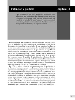 Población y políticas                                                      capítulo 13
           ¿Qué sucederá en el siglo XXI? ¿Progresarán el desarrollo econó-
           mico y social más rápidamente de lo que aumentará la población?
           ¿Encontrará el mundo que puede sustentar números mucho más
           grandes de los actuales? Lo que sí se sabe es que un conocimiento
           básico de la población continuará siendo clave para comprender
           el comportamiento humano y anticipar los cambios.




   Durante el siglo XX se celebraron cinco congresos internacionales
sobre la población. En 1954, expertos en población se reunieron en
Roma para intercambiar los resultados de sus trabajos. Produjeron
nuevas perspectivas de las consecuencias del crecimiento de la pobla-
ción y emitieron una advertencia sutil de que cambios en la población
eran inminentes. Sin embargo, no se tomaron resoluciones ni se hicie-
ron recomendaciones formales. En 1965, los expertos en población se
reunieron en Belgrado, Yugoslavia, para dialogar sobre de la fecundi-
dad como un asunto de política de planificación del desarrollo. Un
crecimiento sin precedentes en la población mundial había impulsado
el que se investigaran más de cerca los aspectos demográficos del de-
sarrollo. Sin embargo, la meta permaneció siendo el fomento de los
conocimientos científicos y no el desarrollo de políticas.
   En 1974, el primer congreso intergubernamental de población de
las Naciones Unidas se celebró en Bucarest, Rumania. Se reunieron
representantes de 136 países y reconocieron por primera vez el alcan-
ce y la complejidad de los asuntos relacionados con la población mun-
dial. Aquí, el enfoque cambió del intercambio de conocimientos al
desarrollo de políticas. La población comenzó a contemplarse amplia-
mente como uno de los principales retos internacionales. Al mismo
tiempo, el progreso económico era lento y la pobreza reinaba en el
mundo en desarrollo. Los países industrializados apoyaban programas
de control del crecimiento de la población. Los países en desarrollo
respondían que “el desarrollo era el mejor método anticonceptivo” y




                                                                                             I51
 