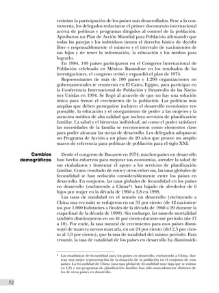resistían la participación de los países más desarrollados. Pese a la con-
                     troversia, los delegados redactaron el primer documento internacional
                     acerca de políticas y programas dirigidos al control de la población.
                     Aprobaron un Plan de Acción Mundial para Población afirmando que
                     todas las parejas y los individuos tienen el derecho básico de decidir
                     libre y responsablemente el número y el intervalo de nacimientos de
                     sus hijos y de tener la información, la educación y los medios para
                     lograrlo.
                        En 1984, 149 países participaron en el Congreso Internacional de
                     Población celebrado en México. Basándose en los resultados de las
                     investigaciones, el congreso revisó y expandió el plan de 1974.
                        Representantes de más de 180 países y 1.200 organizaciones no
                     gubernamentales se reunieron en El Cairo, Egipto, para participar en
                     la Conferencia Internacional de Población y Desarrollo de las Nacio-
                     nes Unidas en 1994. Se llegó al acuerdo de que no hay una solución
                     única para frenar el crecimiento de la población. Las políticas más
                     amplias que deben perseguirse incluyen el desarrollo económico res-
                     ponsable, la educación y el otorgamiento de poder a las mujeres y la
                     atención médica de alta calidad que incluya servicios de planificación
                     familiar. La salud y el bienestar individual, así como el poder satisfacer
                     las necesidades de la familia se reconocieron como elementos clave
                     para poder alcanzar las metas de desarrollo. Los delegados adoptaron
                     un Programa de Acción a un plazo de 20 años que provee un amplio
                     marco de referencia para políticas de población para el siglo XXI.

         Cambios       Desde el congreso de Bucarest en 1974, muchos países en desarrollo
      demográficos   han hecho esfuerzos para mejorar sus economías, atender la salud de
                     sus ciudadanos y fomentar el apoyo a los servicios de planificación
                     familiar. Como resultado de estos y otros esfuerzos, las tasas globales de
                     fecundidad se han reducido considerablemente entre los países en
                     desarrollo. En conjunto, las tasas globales de fecundidad en los países
                     en desarrollo (excluyendo a China*) han bajado de alrededor de 6
                     hijos por mujer en la década de 1960 a 3,8 en 1998.
                       Las tasas de natalidad en el mundo en desarrollo (excluyendo a
                     China una vez más) se redujeron en un 31 por ciento (de 42 nacimien-
                     tos por 1.000 habitantes a finales de la década de 1960 a 29 durante la
                     etapa final de la década de 1990). Sin embargo, las tasas de mortalidad
                     también disminuyeron en un 41 por ciento durante ese período (de 17
                     a 10). Por ende, la tasa natural de crecimiento para esos países dismi-
                     nuyó de manera menos marcada, en un 24 por ciento (del 2,5 por cien-
                     to al 1,9 por ciento), que la tasa de natalidad del mismo período. Para
                     resumir, la tasa de natalidad de los países en desarrollo ha disminuido


                     * Las estadísticas de fecundidad para los países en desarrollo, excluyendo a China, ilus-
                       tran una mejor representación de la situación de la población en el conjunto de esos
                       países. La fecundidad de China (una tasa global de fecundidad muy baja que se estima
                       en 1,8) y sus programas de planificación familiar han sido marcadamente distintos de
                       los de otros países en desarrollo.


52I
 