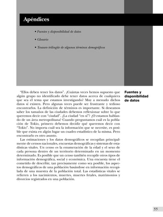Apéndices
           • Fuentes y disponibilidad de datos

           • Glosario

           • Tesauro trilingüe de algunos términos demográficos




  “Ellos deben tener los datos”. ¿Cuántas veces hemos supuesto que       Fuentes y
algún grupo no identificado debe tener datos acerca de cualquiera        disponibilidad
que sea el tema que estamos investigando? Muy a menudo dichos            de datos
datos sí existen. Pero algunas veces puede ser frustrante y tedioso
encontrarlos. La definición de términos es importante. Si deseamos
saber los tamaños de las ciudades debemos reflexionar sobre lo que
queremos decir con “ciudad”. ¿La ciudad “en sí”? ¿O estamos hablan-
do de un área metropolitana? Cuando preguntamos cuál es la pobla-
ción de Tokio, primero debemos decidir qué queremos decir con
“Tokio”. No importa cuál sea la información que se necesite, es posi-
ble que exista en algún lugar un cuadro estadístico de la misma. Pero
encontrarlo es otro asunto.
  Las estimaciones y los datos demográficos se recopilan principal-
mente de censos nacionales, encuestas demográficas y sistemas de esta-
dísticas vitales. Un censo es la enumeración de la edad y el sexo de
cada persona dentro de un territorio determinado en un momento
determinado. Es posible que un censo también recopile otros tipos de
información demográfica, social y económica. Una encuesta tiene el
cometido de describir, tan precisamente como sea posible, los aspec-
tos demográficos de una población basándose en información recopi-
lada de una muestra de la población total. Las estadísticas vitales se
refieren a los nacimientos, muertes, muertes fetales, matrimonios y
divorcios registrados en una población.




                                                                                          I55
 