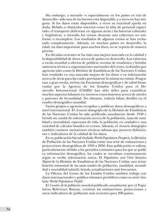 Sin embargo, a menudo –y especialmente en los países en vías de
      desarrollo– sólo una de las fuentes está disponible, y a veces no hay nin-
      guna. Si los datos están disponibles, a veces su exactitud queda en
      duda. Debido a obstáculos internos como la falta de personal capaci-
      tado, el transporte deficiente en algunas áreas y las barreras culturales
      y lingüísticas, a menudo los censos alcanzan una cobertura no uni-
      forme o incompleta. Los resultados de algunos censos se han recha-
      zado completamente. Además, en muchos países en desarrollo, la
      edad, un dato importante para muchos fines, no se reporta de manera
      precisa.
         En décadas recientes se ha visto una mejora marcada en la calidad y
      la disponibilidad de datos acerca de países en desarrollo. Los esfuerzos
      a escala mundial a efectos de publicar normas de estadística y brindar
      asistencia técnica a organizaciones nacionales del censo, realizados por
      agencias tales como la División de Estadísticas de las Naciones Unidas,
      han resultado en una marcada mejora de los datos o en información
      acerca de áreas para las cuales previamente la misma no existía. Progra-
      mas a gran escala, incluso las Encuestas demográficas y de salud finan-
      ciadas por la Agencia de los Estados Unidos para el De-
      sarrollo Internacional (USAID) han sido útiles para cuantificar
      muchos aspectos faltantes en nuestros conocimientos acerca de niveles
      y patrones de fecundidad. No obstante, todavía faltan detalles en el
      cuadro demográfico mundial.
         Varios grupos o agencias recopilan y publican datos demográficos a
      nivel internacional. El Anuario demográfico de la División de Estadísticas
      de las Naciones Unidas ha sido publicado anualmente desde 1948 y
      brinda un caudal de información acerca de la población, tasas de nata-
      lidad y mortalidad, esperanza de vida, la población en ciudades y una
      variedad de cálculos basados en censos. Además, el Anuario demográfico
      también contiene anotaciones técnicas valiosas que proveen definicio-
      nes e indicadores de la calidad de los datos.
         En su publicación bienal titulada World Population Prospects, la División
      de Población de las Naciones Unidas emite una serie de estimaciones y
      proyecciones demográficas de 1950 a 2050. Esta publicación es valiosa,
      particularmente debido a los períodos constantes para los que se publi-
      ca información demográfica, los cuales se reevalúan continuamente
      según se recibe información nueva. El Population and Vital Statistics
      Report de la División de Estadísticas de las Naciones Unidas, una actua-
      lización trimestral de las tasas totales de población, natalidad, mortali-
      dad y mortalidad infantil, brinda actualizaciones más frecuentes.
         La Oficina del Censo de los Estados Unidos también trabaja con
      datos internacionales y publica informes periódicos como su serie titu-
      lada World Population Profile.
         El Cuadro de la población mundial publicado anualmente por el Popu-
      lation Reference Bureau, contiene las estimaciones, proyecciones y
      otros indicadores de población más recientes para 200 países.



56I
 