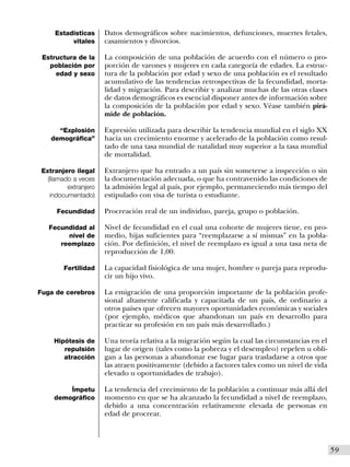 Estadísticas      Datos demográficos sobre nacimientos, defunciones, muertes fetales,
          vitales      casamientos y divorcios.

 Estructura de la      La composición de una población de acuerdo con el número o pro-
   población por       porción de varones y mujeres en cada categoría de edades. La estruc-
     edad y sexo       tura de la población por edad y sexo de una población es el resultado
                       acumulativo de las tendencias retrospectivas de la fecundidad, morta-
                       lidad y migración. Para describir y analizar muchas de las otras clases
                       de datos demográficos es esencial disponer antes de información sobre
                       la composición de la población por edad y sexo. Véase también pirá-
                       mide de población.

      “Explosión       Expresión utilizada para describir la tendencia mundial en el siglo XX
    demográfica”       hacia un crecimiento enorme y acelerado de la población como resul-
                       tado de una tasa mundial de natalidad muy superior a la tasa mundial
                       de mortalidad.

 Extranjero ilegal     Extranjero que ha entrado a un país sin someterse a inspección o sin
   (llamado a veces    la documentación adecuada, o que ha contravenido las condiciones de
          extranjero   la admisión legal al país, por ejemplo, permaneciendo más tiempo del
    indocumentado)     estipulado con visa de turista o estudiante.

      Fecundidad       Procreación real de un individuo, pareja, grupo o población.

   Fecundidad al       Nivel de fecundidad en el cual una cohorte de mujeres tiene, en pro-
        nivel de       medio, hijas suficientes para “reemplazarse a sí mismas” en la pobla-
      reemplazo        ción. Por definición, el nivel de reemplazo es igual a una tasa neta de
                       reproducción de 1,00.

        Fertilidad     La capacidad fisiológica de una mujer, hombre o pareja para reprodu-
                       cir un hijo vivo.

Fuga de cerebros       La emigración de una proporción importante de la población profe-
                       sional altamente calificada y capacitada de un país, de ordinario a
                       otros países que ofrecen mayores oportunidades económicas y sociales
                       (por ejemplo, médicos que abandonan un país en desarrollo para
                       practicar su profesión en un país más desarrollado.)

     Hipótesis de      Una teoría relativa a la migración según la cual las circunstancias en el
        repulsión      lugar de origen (tales como la pobreza y el desempleo) repelen u obli-
        atracción      gan a las personas a abandonar ese lugar para trasladarse a otros que
                       las atraen positivamente (debido a factores tales como un nivel de vida
                       elevado u oportunidades de trabajo).

         Ímpetu        La tendencia del crecimiento de la población a continuar más allá del
     demográfico       momento en que se ha alcanzado la fecundidad a nivel de reemplazo,
                       debido a una concentración relativamente elevada de personas en
                       edad de procrear.



                                                                                                   I59
 