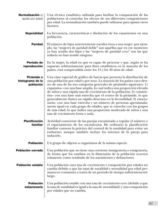 Normalización (o     Una técnica estadística utilizada para facilitar la comparación de las
   ajuste por edad)   poblaciones al controlar los efectos de sus diferentes composiciones
                      por edad. La normalización también puede utilizarse para ajustar otros
                      factores.

      Nupcialidad     La frecuencia, características y disolución de los casamientos en una
                      población.

          Paridad     El número de hijos anteriormente nacidos vivos a una mujer: por ejem-
                      plo, las “mujeres de paridad doble” son aquéllas que en ese momento
                      ya han tenido dos hijos y las “mujeres de paridad cero” son las que
                      todavía no han tenido ninguno.

      Período de      En la mujer, la edad en que es capaz de procrear y que, según se ha
    reproducción      supuesto arbitrariamente para fines estadísticos en la mayoría de los
                      países, está comprendida entre los 15 y los 49 años de edad.

       Pirámide o     Una clase especial de gráfico de barras que presenta la distribución de
 histograma de la     una población por edad y por sexo. La mayoría de los países caen den-
        población     tro de una de las tres categorías generales de pirámides siguientes: 1)
                      expansiva– con una base amplia, lo cual indica una proporción elevada
                      de niños y una rápida tasa de crecimiento de la población; 2) constric-
                      tiva– con una base más estrecha que el centro de la pirámide, lo que
                      generalmente ilustra un rápido descenso en la fecundidad; 3) estacio-
                      naria– con una base estrecha y un número de personas aproximada-
                      mente igual en cada grupo de edades, que se estrecha con los grupos
                      de más edad, lo que indica una proporción moderada de niños y una
                      tasa de crecimiento lenta o nula.

    Planificación     Actividad consciente de las parejas encaminada a regular el número y
          familiar    el espaciamiento de los nacimientos. De ordinario la planificación
                      familiar connota la práctica del control de la natalidad para evitar un
                      embarazo, aunque también incluye los intentos de la pareja para
                      inducirlo.

        Población     Un grupo de objetos u organismos de la misma especie.

Población cerrada     Una población que no tiene una corriente inmigratoria o emigratoria,
                      de forma que los cambios en la dimensión de la población ocurren
                      solamente como resultado de los nacimientos y defunciones.

Población estable     Una población cuya tasa de crecimiento y composición por edades no
                      cambia debido a que las tasas de natalidad y mortalidad por edad per-
                      manecen constantes a través de un período de tiempo suficientemente
                      largo.

       Población      Una población estable con una tasa de crecimiento cero (debido a que
     estacionaria     la tasa de natalidad es igual a la tasa de mortalidad) y una composición
                      por edades que no cambia.


                                                                                                 I61
 