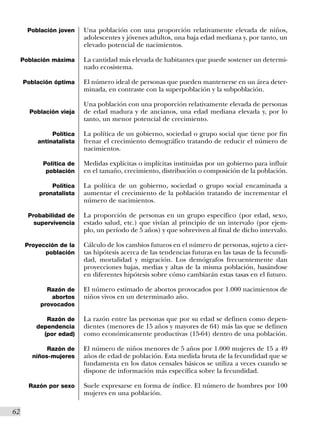 Población joven    Una población con una proporción relativamente elevada de niños,
                           adolescentes y jóvenes adultos, una baja edad mediana y, por tanto, un
                           elevado potencial de nacimientos.

      Población máxima     La cantidad más elevada de habitantes que puede sostener un determi-
                           nado ecosistema.

      Población óptima     El número ideal de personas que pueden mantenerse en un área deter-
                           minada, en contraste con la superpoblación y la subpoblación.

                           Una población con una proporción relativamente elevada de personas
        Población vieja    de edad madura y de ancianos, una edad mediana elevada y, por lo
                           tanto, un menor potencial de crecimiento.

                Política   La política de un gobierno, sociedad o grupo social que tiene por fin
           antinatalista   frenar el crecimiento demográfico tratando de reducir el número de
                           nacimientos.

            Política de    Medidas explícitas o implícitas instituidas por un gobierno para influir
             población     en el tamaño, crecimiento, distribución o composición de la población.

               Política    La política de un gobierno, sociedad o grupo social encaminada a
           pronatalista    aumentar el crecimiento de la población tratando de incrementar el
                           número de nacimientos.

        Probabilidad de    La proporción de personas en un grupo específico (por edad, sexo,
          supervivencia    estado salud, etc.) que vivían al principio de un intervalo (por ejem-
                           plo, un período de 5 años) y que sobreviven al final de dicho intervalo.

       Proyección de la    Cálculo de los cambios futuros en el número de personas, sujeto a cier-
             población     tas hipótesis acerca de las tendencias futuras en las tasas de la fecundi-
                           dad, mortalidad y migración. Los demógrafos frecuentemente dan
                           proyecciones bajas, medias y altas de la misma población, basándose
                           en diferentes hipótesis sobre cómo cambiarán estas tasas en el futuro.

              Razón de     El número estimado de abortos provocados por 1.000 nacimientos de
                abortos    niños vivos en un determinado año.
            provocados

             Razón de      La razón entre las personas que por su edad se definen como depen-
          dependencia      dientes (menores de 15 años y mayores de 64) más las que se definen
            (por edad)     como económicamente productivas (15-64) dentro de una población.

              Razón de     El número de niños menores de 5 años por 1.000 mujeres de 15 a 49
         niños-mujeres     años de edad de población. Esta medida bruta de la fecundidad que se
                           fundamenta en los datos censales básicos se utiliza a veces cuando se
                           dispone de información más específica sobre la fecundidad.

        Razón por sexo     Suele expresarse en forma de índice. El número de hombres por 100
                           mujeres en una población.

62I
 