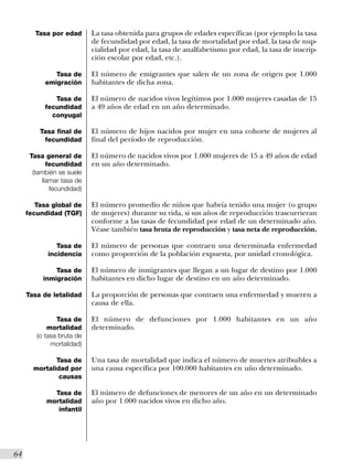 Tasa por edad       La tasa obtenida para grupos de edades específicas (por ejemplo la tasa
                             de fecundidad por edad, la tasa de mortalidad por edad, la tasa de nup-
                             cialidad por edad, la tasa de analfabetismo por edad, la tasa de inscrip-
                             ción escolar por edad, etc.).

               Tasa de       El número de emigrantes que salen de un zona de origen por 1.000
            emigración       habitantes de dicha zona.

               Tasa de       El número de nacidos vivos legítimos por 1.000 mujeres casadas de 15
            fecundidad       a 49 años de edad en un año determinado.
              conyugal

          Tasa final de      El número de hijos nacidos por mujer en una cohorte de mujeres al
           fecundidad        final del período de reproducción.

       Tasa general de       El número de nacidos vivos por 1.000 mujeres de 15 a 49 años de edad
              fecundidad     en un año determinado.
        (también se suele
            llamar tasa de
               fecundidad)

         Tasa global de      El número promedio de niños que habría tenido una mujer (o grupo
      fecundidad (TGF)       de mujeres) durante su vida, si sus años de reproducción trascurrieran
                             conforme a las tasas de fecundidad por edad de un determinado año.
                             Véase también tasa bruta de reproducción y tasa neta de reproducción.

                Tasa de      El número de personas que contraen una determinada enfermedad
             incidencia      como proporción de la población expuesta, por unidad cronológica.

               Tasa de       El número de inmigrantes que llegan a un lugar de destino por 1.000
           inmigración       habitantes en dicho lugar de destino en un año determinado.

      Tasa de letalidad      La proporción de personas que contraen una enfermedad y mueren a
                             causa de ella.

                Tasa de      El número de defunciones por 1.000 habitantes en un año
             mortalidad      determinado.
         (o tasa bruta de
              mortalidad)

               Tasa de       Una tasa de mortalidad que indica el número de muertes atribuibles a
        mortalidad por       una causa específica por 100.000 habitantes en uño determinado.
                causas

               Tasa de       El número de defunciones de menores de un año en un determinado
             mortalidad      año por 1.000 nacidos vivos en dicho año.
                infantil




64I
 