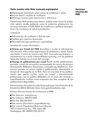 Visite nuestro sitio Web: www.prb.org/español                           Servicios
                                                                        Internet del
s Manténgase informado sobre temas de población y salud
                                                                        PRB
s Accese datos y análisis de confianza
s Obtenga recursos para instrucción y referencia

Nuestro sitio Web proporciona datos y análisis sobre temas de pobla-
ción, salud y medio ambiente como la población adolescente, los
recursos naturales, el VIH/SIDA, las tendencias y políticas demográ-
ficas y las cuestiones de salud reproductiva.
A destacar:
s Información de confianza y fácil de usar
s Análisis por expertos destacados
s Herramientas para profesores y periodistas

Servicios de correo electrónico:
s Boletín por E-mail del PRB Suscríbase y reciba la información
más reciente sobre temas importantes de población y salud. Puede
suscribirse a través de nuestro sitio Web (www.prb.org/boletín), o
enviándonos un e-mail a listserv@listserv.prb.org, con las palabras
Subscribe boletín en el texto del mensaje.
s Entrega de publicaciones por e-mail Puede recibir publicaciones
gratuitas a través de un servicio automatizado de correo electrónico
denominado Biblioteca Electrónica (www.prb.org/biblioteca). Este
servicio permite un acceso rápido a publicaciones, ahorrándole el
tiempo de descargarlas de la Web. Para ver una lista de las publica-
ciones que puede recibir, envíe un e-mail a documentos@
prbdocs.org, con la palabra Bibliolista en el texto del mensaje e
inmediatamente recibirá como respuesta una lista completa de las
publicaciones disponibles.
Estos servicios electrónicos están financiados por una donación de la
Fundación Bill & Melinda Gates (www.gatesfoundation.org).
Existen diversas formas de contactarse al PRB:
s Por Internet: www.prb.org
s Por teléfono: 800-877-9881
s Por fax: 202-328-3937
s Por correo electrónico: popref@prb.org
s Por correo: Population Reference Bureau
1875 Connecticut Ave., NW, Suite 520
Washington, DC 20009-5728, EE.UU.
 