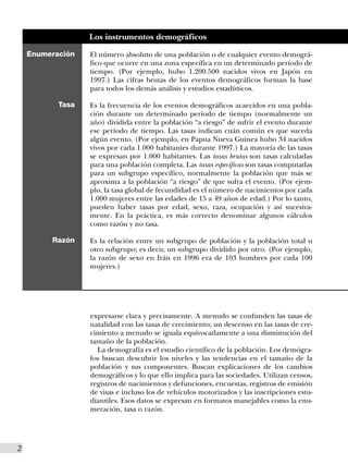 Los instrumentos demográficos

    Enumeración   El número absoluto de una población o de cualquier evento demográ-
                  fico que ocurre en una zona específica en un determinado período de
                  tiempo. (Por ejemplo, hubo 1.200.500 nacidos vivos en Japón en
                  1997.) Las cifras brutas de los eventos demográficos forman la base
                  para todos los demás análisis y estudios estadísticos.

           Tasa   Es la frecuencia de los eventos demográficos acaecidos en una pobla-
                  ción durante un determinado período de tiempo (normalmente un
                  año) dividida entre la población “a riesgo” de sufrir el evento durante
                  ese período de tiempo. Las tasas indican cuán común es que suceda
                  algún evento. (Por ejemplo, en Papua Nueva Guinea hubo 34 nacidos
                  vivos por cada 1.000 habitantes durante 1997.) La mayoría de las tasas
                  se expresan por 1.000 habitantes. Las tasas brutas son tasas calculadas
                  para una población completa. Las tasas específicas son tasas computadas
                  para un subgrupo específico, normalmente la población que más se
                  aproxima a la población “a riesgo” de que sufra el evento. (Por ejem-
                  plo, la tasa global de fecundidad es el número de nacimientos por cada
                  1.000 mujeres entre las edades de 15 a 49 años de edad.) Por lo tanto,
                  pueden haber tasas por edad, sexo, raza, ocupación y así sucesiva-
                  mente. En la práctica, es más correcto denominar algunos cálculos
                  como razón y no tasa.

         Razón    Es la relación entre un subgrupo de población y la población total u
                  otro subgrupo; es decir, un subgrupo dividido por otro. (Por ejemplo,
                  la razón de sexo en Irán en 1996 era de 103 hombres por cada 100
                  mujeres.)




                  expresarse clara y precisamente. A menudo se confunden las tasas de
                  natalidad con las tasas de crecimiento; un descenso en las tasas de cre-
                  cimiento a menudo se iguala equivocadamente a una disminución del
                  tamaño de la población.
                    La demografía es el estudio científico de la población. Los demógra-
                  fos buscan descubrir los niveles y las tendencias en el tamaño de la
                  población y sus componentes. Buscan explicaciones de los cambios
                  demográficos y lo que ello implica para las sociedades. Utilizan censos,
                  registros de nacimientos y defunciones, encuestas, registros de emisión
                  de visas e incluso los de vehículos motorizados y las inscripciones estu-
                  diantiles. Esos datos se expresan en formatos manejables como la enu-
                  meración, tasa o razón.




2
 