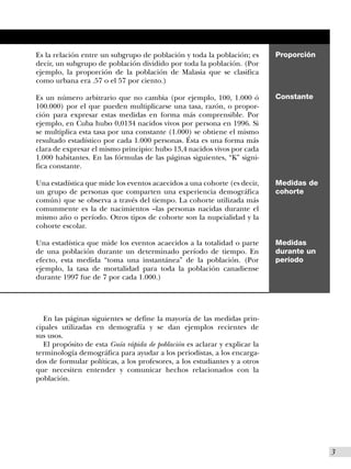 Es la relación entre un subgrupo de población y toda la población; es      Proporción
decir, un subgrupo de población dividido por toda la población. (Por
ejemplo, la proporción de la población de Malasia que se clasifica
como urbana era .57 o el 57 por ciento.)

Es un número arbitrario que no cambia (por ejemplo, 100, 1.000 ó           Constante
100.000) por el que pueden multiplicarse una tasa, razón, o propor-
ción para expresar estas medidas en forma más comprensible. Por
ejemplo, en Cuba hubo 0,0134 nacidos vivos por persona en 1996. Si
se multiplica esta tasa por una constante (1.000) se obtiene el mismo
resultado estadístico por cada 1.000 personas. Ésta es una forma más
clara de expresar el mismo principio: hubo 13,4 nacidos vivos por cada
1.000 habitantes. En las fórmulas de las páginas siguientes, “K” signi-
fica constante.

Una estadística que mide los eventos acaecidos a una cohorte (es decir,    Medidas de
un grupo de personas que comparten una experiencia demográfica             cohorte
común) que se observa a través del tiempo. La cohorte utilizada más
comunmente es la de nacimientos –las personas nacidas durante el
mismo año o período. Otros tipos de cohorte son la nupcialidad y la
cohorte escolar.

Una estadística que mide los eventos acaecidos a la totalidad o parte      Medidas
de una población durante un determinado período de tiempo. En              durante un
efecto, esta medida “toma una instantánea” de la población. (Por           período
ejemplo, la tasa de mortalidad para toda la población canadiense
durante 1997 fue de 7 por cada 1.000.)




  En las páginas siguientes se define la mayoría de las medidas prin-
cipales utilizadas en demografía y se dan ejemplos recientes de
sus usos.
  El propósito de esta Guía rápida de población es aclarar y explicar la
terminología demográfica para ayudar a los periodistas, a los encarga-
dos de formular políticas, a los profesores, a los estudiantes y a otros
que necesiten entender y comunicar hechos relacionados con la
población.




                                                                                        I3
 