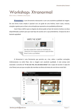I Encontro @rca Comum




Workshop: Xtranormal
GUIA PARA A PRIMEIRA UTILIZAÇÃO:


       XTRANORMAL é uma ferramenta interessante e com uma excelente qualidade de imagem.
De uma forma muito simples é possível criar um guião de uma história, inserir vozes, músicas,
emoções e gestos para se fazer uma animação que apresenta uma qualidade profissional.
       Inserir falas e definir quais os ângulos da câmara pode se fazer de maneira intuitiva e as dicas
                            ir                            pode-se
disponibilizadas auxiliam para que tudo fique de acordo com o que pretendemos. O layout do site é
bastante agradável.




       O Xtranormal é uma ferramenta que permite ver, criar, editar e partilhar animações
tridimensionais no estilo Pixar isto é, imagem com excelente qualidade. A este serviço está
                          Pixar,
associado o conceito de “IF YOU CAN TYPE, YOU CAN MAKE MOVIES” (Se é capaz de es
                                                                Se            escrever é capaz de
criar filmes) uma vez que as acções são inseridas nos blocos de textos de uma forma muito fácil.




damiana.guedes@gmail.com                                                                     Página 1
 