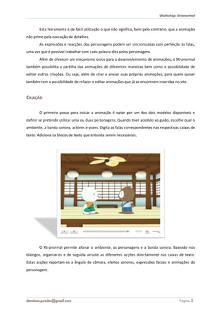 Workshop: Xtranormal


       Esta ferramenta é de fácil utilização o que não significa, bem pelo contrário, que a animação
não prime pela execução de detalhes.
       As expressões e reacções dos personagens podem ser sincronizadas com perfeição às falas,
uma vez que é possível trabalhar com cada palavra dita pelos personagens.
       Além de oferecer um mecanismo único para o desenvolvimento de animações, o Xtranorm
                                                                                  Xtranormal
também possibilita a partilha das animações de diferentes maneiras bem como a possibilidade de
editar outras criações. Ou seja, além de criar e enviar suas próprias animações, para quem quiser
também tem a possibilidade de refazer e editar animações que já se encontrem inseridas no site.


CRIAÇÃO

       O primeiro passo para iniciar a animação é optar por um dos dois modelos disponíveis e
definir se pretende utilizar uma ou duas personagens. Quando tiver acedido ao guião, escolhe qual o
ambiente, a banda sonora, actores e vozes. Digita as falas correspondentes nas respectivas caixas de
texto. Adiciona os blocos de texto que entenda serem necessários.




       O Xtranormal permite alterar o ambiente, as personagens e a banda sonora. Baseado nos
diálogos, organize-os e de seguida arraste as diferentes acções directamente nas caixas de texto.
                   os
Estas acções reportam-se a ângulo de câmara, efeitos sonoros, expressões faciais e animações da
                      se
personagem.




damiana.guedes@gmail.com                                                                  Página 2
 