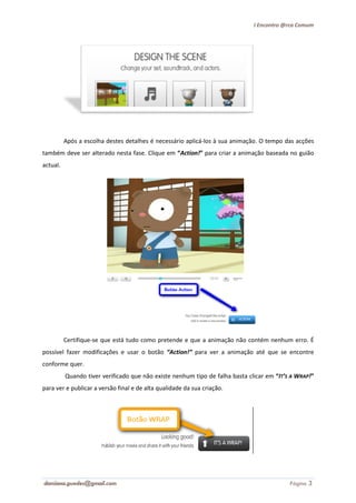 I Encontro @rca Comum




          Após a escolha destes detalhes é necess
                                           necessário aplicá-los à sua animação. O tempo das acções
                                                             los
também deve ser alterado nesta fase. Clique em “Action!” para criar a animação baseada no guião
actual.




          Certifique-se que está tudo como pretende e que a animação não contém nenhum erro. É
                     se
possível fazer modificações e usar o botão “Action!” para ver a animação até que se encontre
conforme quer.
          Quando tiver verificado que não existe nenhum tipo de falha basta clicar em “IT’S A WRAP!”
           uando
para ver e publicar a versão final e de alta qualidade da sua criação.
            ublicar




damiana.guedes@gmail.com                                                                   Página 3
 