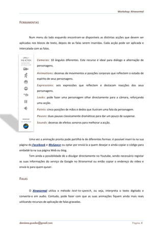 Workshop: Xtranormal



FERRAMENTAS


        Num menu do lado esquerdo encontram
                                  encontram-se disponíveis as distintas acções que devem ser
aplicadas nos blocos de texto, depois de as falas serem inseridas. Cada acção pode ser aplicada e
intercalada com as falas.


              Cameras: 10 ângulos diferentes. Este recurso é ideal para diálogo e alternação de
                     :
              personagens.

              Animations: dezenas de movimentos e posições corporais que reflectem o estado de
                        :
              espírito de seus personagens.

              Expressions: seis expressões que reflectem e destacam reacções dos seus
                         :
              personagens.

              Looks: pode fazer uma personagem olhar directamente para a câmara, reforçando
                   :
              uma acção.

              Points: cinco posições de mãos e dedos que ilustram uma fala da personagem.
                    :

              Pauses: duas pausas classicamente dramáticas para dar um pouco de suspense.
                    :

              Sounds: dezenas de efeitos sonoros para melhorar a acção.
                    :




        Uma vez a animação pronta pode partilhá la de diferentes formas: é possível inser na sua
                                       partilhá-la                                  inseri-la
página do Facebook e MySpace ou optar por enviá-la a quem desejar e ainda copiar o código para
                                                la
embebê-la na sua página Web ou blog.
       la
        Tem ainda a possibilidade de a divulgar directamente no Youtube, sendo necessário registar
as suas informações do serviço da Google no Xtranormal ou então copiar o endereço do vídeo e
enviá-lo para quem quiser.


FALAS


        O Xtranormal utiliza o método text-to-speech, ou seja, interpreta o texto digitado e
                                                    ,
converte-o em audio. Contudo, pode fazer com que as suas animações fiquem ainda mais reais
         o
utilizando recursos de aplicação de falas gravadas.




damiana.guedes@gmail.com                                                                 Página 4
 