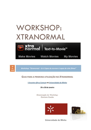 WORKSHOP:
       XTRANORMAL


 30-
 01-   Workshop: “Xtranormal – Se é Capaz de escrever é capaz de criar filmes”
2010



        GUIA PARA A PRIMEIRA UTILIZAÇÃO NO XTRANORMAL

               I Encontro @rca Comum na Universidade do Minho

                                29 e 30 de Janeiro



                           Dinamização do Workshop:
                                Damiana Guedes
 