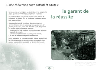 5. Une convention entre enfants et adultes :

  Les personnes qui participent au service doivent en accepter les
  règles, qu’elles soient écrites ou simplement exprimées.
                                                                                 le garant de
  Les contrats offrent une garantie pour la bonne marche de
  l’opération. Ils mettent tous les partenaires clairement devant          la réussite
  leurs responsabilités.

  Si vous voulez éviter le formalisme des contrats-parents,
  contrats-élèves et contrats-accompagnateurs, c’est bien sûr
  possible, mais il nous paraît utile d’insister auprès des parents
  sur certains points, comme par exemple :
  • un vélo en bon état et équipé conformément aux exigences
     du code de la route,
  • une assurance RC familiale souscrite par les parents,
  • le port de vêtements adaptés et réfléchissants.

  Quant aux élèves, les consignes données avant le départ ou lors
  de la reconnaissance du parcours doivent suffire à leur faire
  adopter une conduite responsable sur la route (voir carnet).




                                                                                      L’accueil d’une maman au retour de l’école: un moment
                                                                                      de convivialité qui donne l’occasion d’échanger quelques
                                                                                      mots avec l’accompagnateur ou l’accompagnatrice.



                                                                      10
 