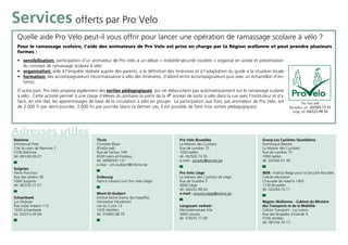 Services offerts par Pro Velo
  Quelle aide Pro Velo peut-il vous offrir pour lancer une opération de ramassage scolaire à vélo ?
  Pour le ramassage scolaire, l’aide des animateurs de Pro Velo est prise en charge par la Région wallonne et peut prendre plusieurs
  formes :
  • sensibilisation: participation d’un animateur de Pro Velo à un débat « mobilité-sécurité routière » organisé en soirée et présentation
    du concept de ramassage scolaire à vélo
  • organisation: aide à l’enquête réalisée auprès des parents, à la définition des itinéraires et à l’adaptation du guide à la situation locale
  • formation: des accompagnateurs (reconnaissance à vélo des itinéraires, d’abord entre accompagnateurs puis avec un échantillon d’en-
    fants)
  D’autre part, Pro Velo propose également des sorties pédagogiques qui ne débouchent pas automatiquement sur le ramassage scolaire
  à vélo. Cette activité permet à une classe d’élèves du primaire (à partir de la 4e année) de sortir à vélo dans la rue avec l’instituteur et d’y
  faire, en site réel, les apprentissages de base de la circulation à vélo en groupe. La participation aux frais, par animateur de Pro Velo, est                Pro Velo asbl
  de 2.000 fr par demi-journée, 3.000 frs par journée (dans ce dernier cas, il est possible de faire trois sorties pédagogiques).                      Bruxelles: tél : 02/502.73.55
                                                                                                                                                         Liège: tél. 04/222.99.54




Adresses utiles
Naninne                                     Thuin                                        Pro Velo Bruxelles                           Gracq-Les Cyclistes Quotidiens
Emmanuel Piret                              Christian Blaze                              La Maison des Cyclistes                      Dominique Baecke
Cité du parc de Naninne 7                   JEVaSa asbl                                  Rue de Londres 15                            La Maison des Cyclistes
5100 Naninne                                Rue de Sartiau 169                           1050 Ixelles                                 Rue de Londres 15
tél. 081/40.05.01                           6530 Leers-et-Fosteau                        tél. 02/502.73.55                            1050 Ixelles
                                            tél. 0496/047.121                            e-mail : provelo@skynet.be                   tél. 02/502.61.30
                                            e-mail : am.wullaert@infonie.be
Soignies
Pierre Ponchau                                                                           Pro Velo Liège                               IBSR - Institut Belge pour la Sécurité Routière
Rue des Jardins 36                          Embourg                                      La Maison des Cyclistes de Liège             Cellule éducation
7060 Soignies                               Patrick Dessart (voir Pro Velo Liège)        Rue de Gueldre 3                             Chaussée de Haecht 1405
tél. 067/33.21.57                                                                        4000 Liège                                   1130 Bruxelles
                                                                                         tél. 04/222.99.54                            tél. 02/244.15.11
                                            Mont-St-Guibert                              e-mail : provelo.liège@online.be
Schaerbeek                                  Institut Notre-Dame des Hayeffes
Luc Degraer                                 Geneviève Houdmont                                                                        Région Wallonne - Cabinet du Ministre
Rue Josse Impens 110                        rue du Culot 13                              Langzaam verkeer                             des Transports et de la Mobilité
1030 Schaerbeek                             1435 Hévillers                               Minckelersstraat 43a                         Cellule Transport - Luc Leens
tél. 02/215.45.94                           tél. 010/65.08.79                            3000 Leuven                                  Rue des Brigades d’Irlande 4
                                                                                         tél. 016/31.77.00                            5100 Jambes
                                                                                                                                      tél. 081/32.35.17
 