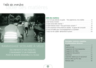 Table des matières
  Table des matières
                                      table des matières
                                      1. Ils n’ont pas attendu ce guide… Trois expériences, trois réalités . . . . . . . .4
                                      2. De l’envie à l’action . . . . . . . . . . . . . . . . . . . . . . . . . . . . . . . . . . . . . . . .5
                                      3. Quel convoi-vélo inventer ? . . . . . . . . . . . . . . . . . . . . . . . . . . . . . . . . . .6
                                      4. Quel itinéraire choisir ? De quel horaire convenir ? . . . . . . . . . . . . . . . . . .8
                                      5. Une convention entre enfants et adultes : le garant de la réussite . . . . . .10
                                      6. Trucs et ficelles pour l’accompagnement au quotidien . . . . . . . . . . . . . . .12
                                      7. Pour ne rien oublier: démarches et actions . . . . . . . . . . . . . . . . . . . . . . .14




                                                                                 Exemples, contrats, enquêtes
                                                                                 et informations diverses
                                                                                 Enquête . . . . . . . . . . . . . . . . . . . . . . . . . .7
RAMASSAGE SCOLAIRE À VÉLO                                                        Feuille de route . . . . . . . . . . . . . . . . . . . . .9
                                                                                 Engagement de l’accompagnateur . . . . . .11
     DES ENFANTS ET DES ADULTES                                                  Engagement de l’élève . . . . . . . . . . . . . . .11
     CONVIENNENT D’UN ITINÉRAIRE                                                 Engagement des parents . . . . . . . . . . . . .11
  POUR SE RENDRE ENSEMBLE À L’ÉCOLE                                              Assurances . . . . . . . . . . . . . . . . . . . . . . .13
                                                                                 Calendrier réaliste pour le lancement . . . .15
                                                                                 Services offert par Pro Velo . . . . . . . . . . . .16
                                                                                 Adresses utiles . . . . . . . . . . . . . . . . . . . . .16



                                         3
 