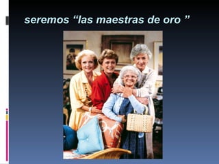 seremos “las maestras de oro ” 