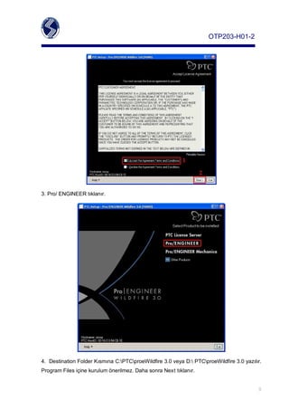 OTP203­H01­2




3.Pro/ENGINEERtıklanır.




4. DestinationFolderKısmınaC:PTCproeWildfire3.0veyaD:PTCproeWildfire3.0yazılır.
ProgramFilesiçinekurulumönerilmez.DahasonraNexttıklanır.


                                                                                            8
 