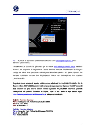 OTP203­H01­2




NOT :Kurulumileilgiliteknikproblemleriniziforumaveyaozsoy@sakarya.edu.trmail
adresineyazabilirsiniz.

Pro/ENGINEER yazılımı ile çalışmak için ilk olarak www.adamyo.sakarya.edu.tr adresine
kullanıcı adı ve parola ile bağlanılarak Dersler kısmının altındaki Pro/ENGINEER başlığına
tıklayıp ne kadar süre çalışılmak istenildiğinin belirtilmesi gerekir. Bu işlem yapılmaz ise
Kampus içerisinde bulunan Ana bilgisayardan lisans izni verilmeyeceği için program
çalışmayacaktır.

Son olarak derste anlatlacak konular pekiştirmek ve geliştirmek için Pro/ENGINEER Wildfire 3.0 ile
Tasarm(BarşBOSTANCIOĞLU)isimlikitabalmanztavsiyeediyorum.BilgisayarDestekliTasarmII
ders konularn da içine alan ve bundan sonraki hayatnzda Pro/ENGINEER kullanrken yannzda
takldğnzda size yardmc olabilecek bir kaynak. Fiyat 20 YTL. Kitap ile ilgili ayrntl bilgiyi
http://www.degisimyayinlari.net/kitap.aspx?s=96linkindenedinebilirsiniz.


DeğişimYaynlarYaynevi
Adres:ÇatalçeşmeSok.No:52/2Cağaloğlu/İSTANBUL
Tel:0­212­5142971
Fax:0­212­5144231

DeğişimYaynlarKitabevi
Adres:SemercilerMah.PttSok.No:3Adapazar/SAKARYA
Tel:0­264­2785639
Fax:0­264­2735299




                                                                                                                13
 