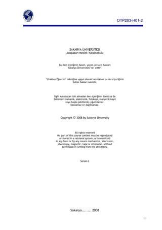 OTP203­H01­2




                     SAKARYA ÜNİVERSİTESİ
                  Adapazarı Meslek Yüksekokulu



           Bu ders içeriğinin basım, yayım ve satış hakları
                   Sakarya Üniversitesi’ne aittir.



"Uzaktan Öğretim" tekniğine uygun olarak hazırlanan bu ders içeriğinin
                       bütün hakları saklıdır.




       İlgili kuruluştan izin almadan ders içeriğinin tümü ya da
       bölümleri mekanik, elektronik, fotokopi, manyetik kayıt
                   veya başka şekillerde çoğaltılamaz,
                       basılamaz ve dağıtılamaz.




             Copyright   © 2008 by Sakarya University



                           All rights reserved
          No part of this course content may be reproduced
            or stored in a retrieval system, or transmitted
        in any form or by any means mechanical, electronic,
          photocopy, magnetic, tape or otherwise, without
              permission in writing from the University.




                               Sürüm 2




                      Sakarya........ 2008

                                                                               S1
 