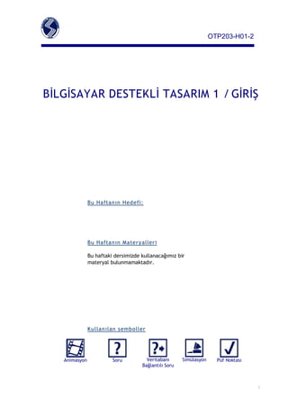 OTP203­H01­2




BİLGİSAYAR DESTEKLİ TASARIM 1 / GİRİŞ




               Bu Haftan ın Hed efi:




               Bu Haftan ın Mater y aller i

               Bu haftaki dersimizde kullanacağımız bir
               materyal bulunmamaktadır.




               Ku llan ılan semboller




   Animasyon             Soru          Veritabanı      Simülasyon     Püf Noktası
                                     Bağlantılı Soru



                                                                                    1
 