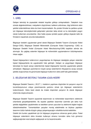 OTP203­H01­2


1. GİRİŞ
Gelişen teknoloji ile piyasadaki rekabet koşulları gittikçe zorlaşmaktadır. Taleplerin kısa
sürededeğerlendirilmesi,maliyetlerindüşürülmesi,kaliteninarttırılması,bilgibirikimininetkin
şekildekullanılabilmesidahadaönemkazanmaktadır.Buyüzdenfirmalarbuşartlarauymak
için bilgisayar teknolojilerindeki gelişmeleri yakından takip etmek ve bu teknolojileri yaygın
olarak kullanmak zorundadırlar. Aksihaldepiyasa içindekipayları gittikçedüşecek belki de
firmalarınıkapatmakzorundakalacaklardır.


Bilgisayar destekli uygulamalar genel olarak Bilgisayar Destekli Tasarım (Computer Aided
Design–CAD), Bilgisayar Destekli Mühendislik (Computer Aided Engineering– CAE) ve
Bilgisayar Destekli İmalat (Computer Aided Manufacturing­CAM) başlıkları altında ele
alınmıştır. Bu çağdaş sistemler bilgisayar ile mühendislik uygulamalarının bütünleşmesine
imkansağlar.


Kişisel bilgisayarların kullanımının yaygınlaşması ile bilgisayar desteğiyle çalışan sistemler
kişisel bilgisayarlarda da uygulanabilir hale gelmiştir. Gelişen ve yaygınlaşan bilgisayar
teknolojisi ile küçük sanayi sistemlerinde kişisel bilgisayarlar bazında uygulamalar giderek
artmaktadır. Bilgisayar yazılımlarının küçük sanayi sistemlerinin ihtiyaçlarına cevapverecek
şekildeoluşturulmasıilegünümüzdebilgisayarkullanımınıdahaaktifhalegetirmektedir.


2. BİLGİSAYAR DESTEKLİ TASARIM (CAD) NEDİR?

BilgisayarDestekliTasarım,(B.D.T)imalatınınyapılmasıdüşünülenbirparçanınveyabir
konstrüksiyonunun ortaya çıkarılmasında yardımcı olmak için bilgisayar sistemlerinin
kullanılmasıdır. Daha basit olarak da imalatı düşünülen parçanın ilk olarak bilgisayar
ortamındaoluşturulmasıdır.


Bilgisayar Destekli Tasarım sayesinde tasarımcılar ve mühendisler tasarımlarını elektronik
ortamlarda gerçekleştirebilirler. Bu sayede yaptıkları tasarımlar üzerinde çok daha hızlı
şekildedeğişiklikleryapabilmekteveistediklerizamanyazıcıdanbuelektronikbilgilerikağıda
dökebilmektedirler. Tamamladıkları parçaları montaj edebilmekte ve böylece yaptıkları
tasarımınbütünhalindedüzgünçalışıpçalışamayacağınırahatlıklakontroledebilirler.
Üstelik tümbunları yapabilmek içinbir bilgisayar programcısı olmanıza gerek yoktur. Fakat
bilgisayar sistemlerini daha önceden kullanıyor olmanız komutları daha hızlı girmenizi
sağlayacağındansizekolaylıksağlayacakvehızkazandıracaktır.

                                                                                                      2
 