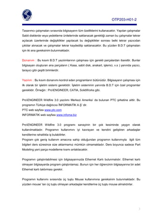 OTP203­H01­2

Tasarımcıçalışmalarısırasındabilgisayarıntümözelliklerinikullanacaktır.Yapılançalışmalar
Sabitdisklerdeveyayedeklemeünitelerindesaklanacakgerektiğizamanbuçalışmalartekrar
açılacak üzerlerinde değişiklikler yapılacak bu değişiklikler sonrası belki tekrar yazıcıdan
çıktılar alınacak ve çalışmalar tekrar kaydedilip saklanacaktır. Bu yüzdenB.D.T çalışmaları
içinikianagereksinimbulunmaktadır.


Donanım : BukısımB.D.Tyazılımlarınınçalışmasıiçingerekliparçalardanibarettir.Bunlar
bilgisayarıoluşturananaparçaların(Kasa,sabitdisk,anakart,işlemci,v.s)yanındayazıcı,
tarayıcıgibiçeşitlibirimlerdir.


Yazılım:Bukısımdonanımıkontroledenprogramlarınbütünüdür.Bilgisayarınçalışmasıiçin
ilk olarakbir işletim sistemi gereklidir. İşletim sisteminin yanındaB.D.T içinözel programlar
gereklidir.Örneğin:ProENGINEER,CATIA,SolidWorksgibi.


ProENGINEER Wildfire 3.0 yazılımı Merkezi Amerika’ da bulunan PTC şirketine aittir. Bu
programınTürkiyedağıtıcısıİNFORMATİKA.Ş’dir.
PTCwebsayfası www.ptc.com
INFORMATIKwebsayfası www.infoma.biz


ProENGINEER Wildfire 3.0 programı sanayinin bir çok kesiminde yaygın olarak
kullanılmaktadır. Programın kullanımını iyi kavrayan ve kendini geliştiren arkadaşlar
kendilerinerahatlıklaişbulabilirler.
Program çok geniş kullanım amacına sahip olduğundan programın kullanımıyla  ilgili tüm
bilgileriders süresince sizeaktarmamız mümkün olmamaktadır. DersboyuncasadecePart
Modelingyaniparçamodellemekısmıanlatılacaktır.


Programın çalıştırılabilmesi için bilgisayarınızda Ethernet Kartı bulunmalıdır. Ethernet kartı
olmayanbilgisayardaprogramçalıştırılamaz.Bununiçinheröğrencininbilgisayarınabiradet
Ethernetkartıtaktırmasıgerekir.


Programın kullanımı sırasında üç tuşlu Mouse kullanımına gereksinim bulunmaktadır. Bu
yüzdenmouse’larıüçtuşluolmayanarkadaşlarkendilerineüçtuşlumousealmalıdırlar.




                                                                                                       3
 
