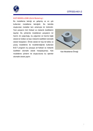OTP203­H01­2

KATIMODELLEME­(SolidModeling):
Bu modelleme tekniği en gelişmiş ve en çok
kullanılan   modelleme    tekniğidir.   Bu   teknikle
oluşturulan modeller tam anlamıyla bir bütündür.
Yani parçanın tüm fiziksel ve mekanik özelliklerini
taşırlar. Bu yöntemle modellenen parçaların bir
hacmi, bir yoğunluğu, bu yoğunluk ve hacme bağlı
olarakbirkütlesivebazımekaniközellikleriotomatik
olarakhesaplanır.Örnekolarakbirküptelkafesve
yüzey modelleme ile modellendiğinde kullanılan
B.D.T programı bu parçaya ait fiziksel ve mekanik
özellikleri otomatik olarak hesaplayamaz. Katı
                                                             KatıModellemeÖrneği
modelleme yöntemi ile oluşturulursa bu işlemler
otomatikolarakyapılır.




                                                                                     5
 