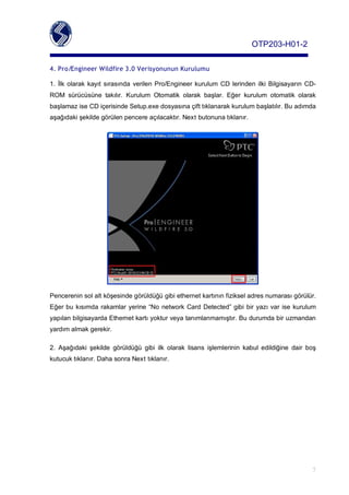 OTP203­H01­2

4. Pro/Engineer Wildfire 3.0 Verisyonunun Kurulumu

1. İlk olarak kayıt sırasında verilen Pro/Engineer kurulum CD lerinden ilki Bilgisayarın CD­
ROM sürücüsüne takılır. Kurulum Otomatik olarak başlar. Eğer kurulum otomatik olarak
başlamaziseCDiçerisindeSetup.exedosyasınaçifttıklanarakkurulumbaşlatılır.Buadımda
aşağıdakişekildegörülenpencereaçılacaktır.Nextbutonunatıklanır.




Pencereninsolaltköşesindegörüldüğügibiethernetkartınınfizikseladresnumarasıgörülür.
Eğerbu kısımda rakamlar yerine “No network Card Detected” gibi bir yazı var ise kurulum
yapılanbilgisayardaEthernetkartıyokturveyatanımlanmamıştır.Budurumdabiruzmandan
yardımalmakgerekir.

2. Aşağıdaki şekilde görüldüğü gibi ilk olarak lisans işlemlerinin kabul edildiğine dair boş
kutucuktıklanır.DahasonraNexttıklanır.




                                                                                                      7
 