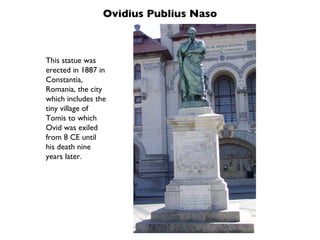 Ovidius Publius Naso This statue was erected in 1887 in Constantia, Romania, the city which includes the tiny village of Tomis to which Ovid was exiled from 8 CE until his death nine years later. 