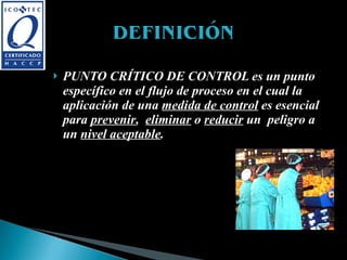 PUNTO CRÍTICO DE CONTROL es un punto específico en el flujo de proceso en el cual la aplicación de una  medida de control  es esencial para  prevenir ,  eliminar  o  reducir  un  peligro a un  nivel aceptable . Elaborado por: Cristina Camargo, Milena Beltrán, John Muñoz.  Universidad del Valle 