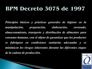 Principios básicos y prácticas generales de higiene en la manipulación, preparación, elaboración, envasado, almacenamiento, transporte y distribución de alimentos para consumo humano, con el objeto de garantizar que los productos se fabriquen en condiciones sanitarias adecuadas y se minimicen los riesgos inherentes durante las diferentes etapas de la cadena de producción.  Elaborado por: Cristina Camargo, Milena Beltrán, John Muñoz.  Universidad del Valle 