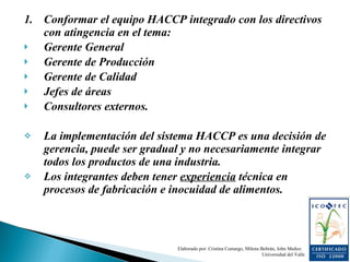 1. Conformar el equipo HACCP integrado con los directivos con atingencia en el tema: Gerente General Gerente de Producción Gerente de Calidad Jefes de áreas Consultores externos. La implementación del sistema HACCP es una decisión de gerencia, puede ser gradual y no necesariamente integrar todos los productos de una industria. Los integrantes deben tener  experiencia  técnica en procesos de fabricación e inocuidad de alimentos.  Elaborado por: Cristina Camargo, Milena Beltrán, John Muñoz.  Universidad del Valle 